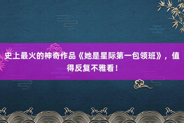 史上最火的神奇作品《她是星际第一包领班》，值得反复不雅看！