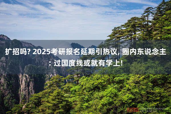 扩招吗? 2025考研报名延期引热议, 圈内东说念主: 过国度线或就有学上!