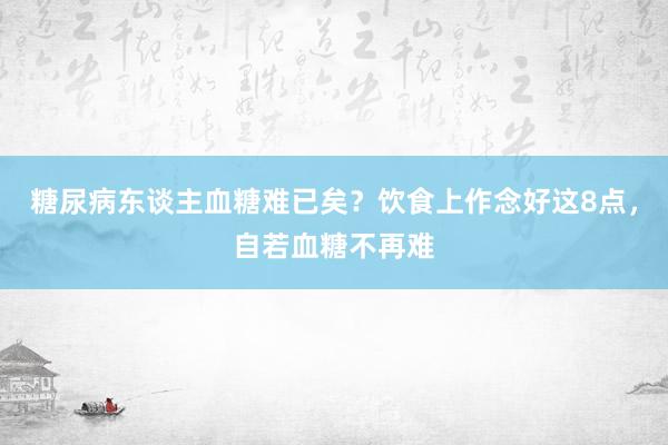 糖尿病东谈主血糖难已矣？饮食上作念好这8点，自若血糖不再难