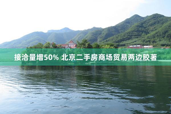 接洽量增50% 北京二手房商场贸易两边胶著