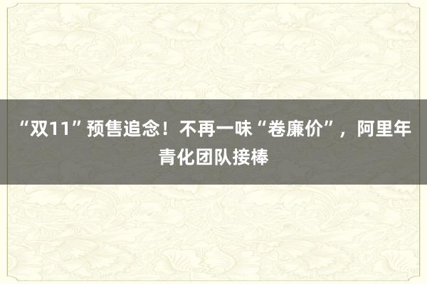 “双11”预售追念！不再一味“卷廉价”，阿里年青化团队接棒