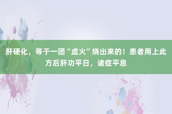 肝硬化，等于一团“虚火”烧出来的！患者用上此方后肝功平日，诸症平息