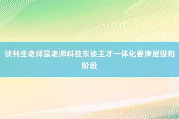 谈判生老师是老师科技东谈主才一体化要津层级和阶段