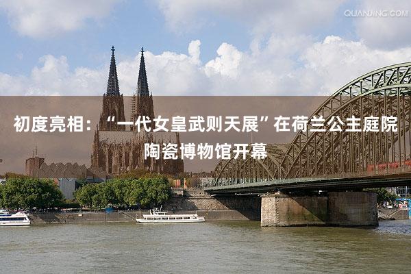 初度亮相：“一代女皇武则天展”在荷兰公主庭院陶瓷博物馆开幕