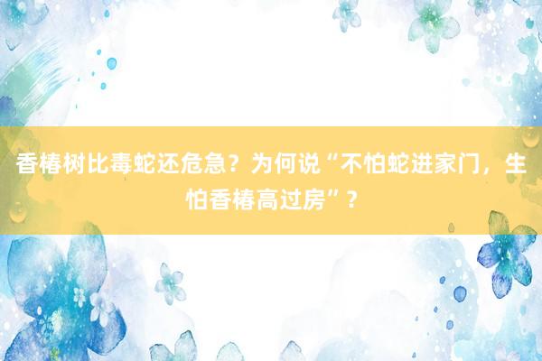 香椿树比毒蛇还危急？为何说“不怕蛇进家门，生怕香椿高过房”？