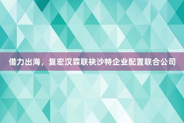 借力出海，复宏汉霖联袂沙特企业配置联合公司