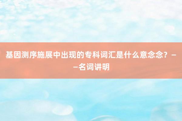 基因测序施展中出现的专科词汇是什么意念念？——名词讲明