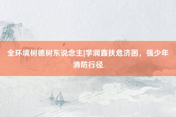 全环境树德树东说念主|学润鑫扶危济困，强少年消防行径