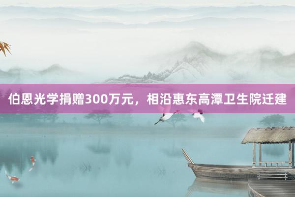 伯恩光学捐赠300万元，相沿惠东高潭卫生院迁建