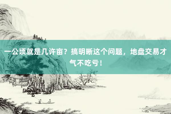 一公顷就是几许亩？搞明晰这个问题，地盘交易才气不吃亏！