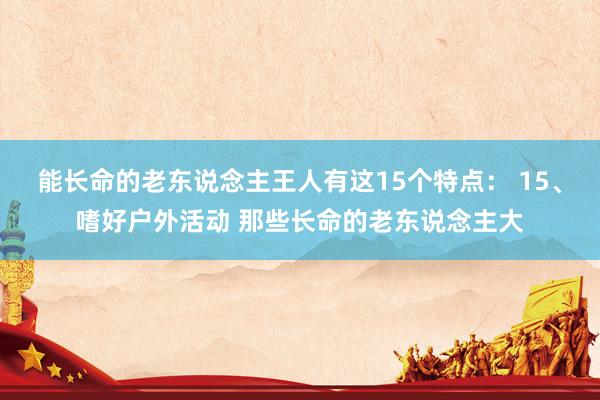 能长命的老东说念主王人有这15个特点： 15、嗜好户外活动 那些长命的老东说念主大